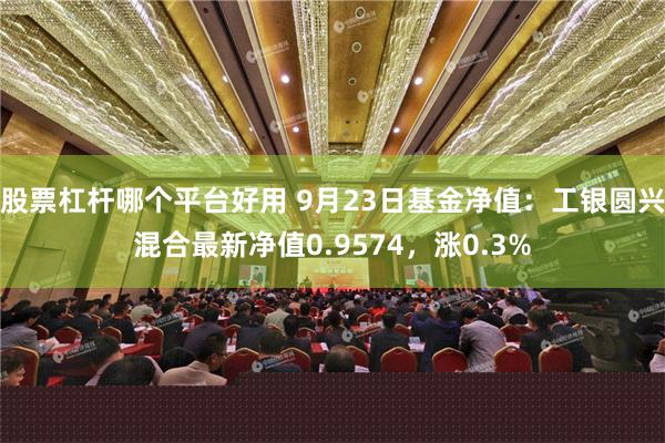 股票杠杆哪个平台好用 9月23日基金净值：工银圆兴混合最新净值0.9574，涨0.3%