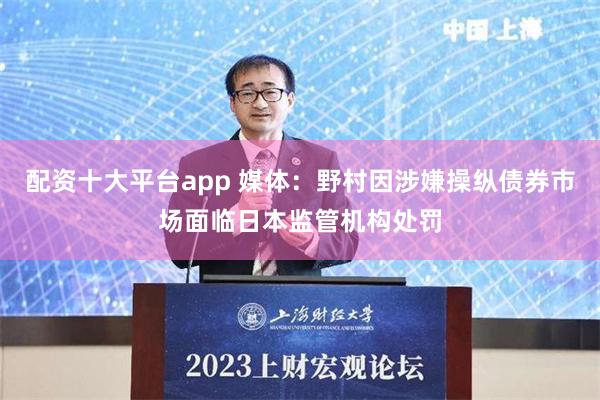配资十大平台app 媒体：野村因涉嫌操纵债券市场面临日本监管机构处罚