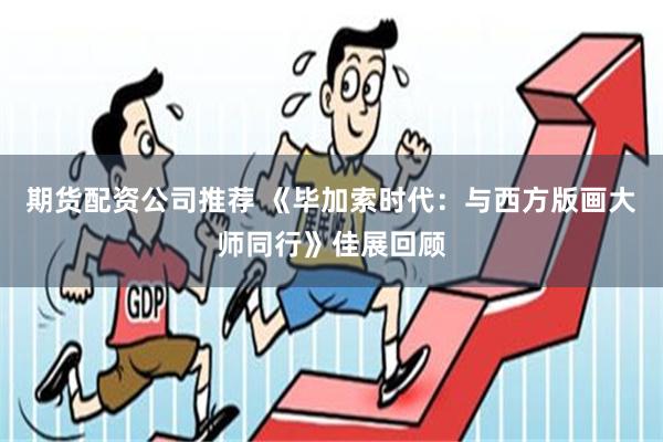 期货配资公司推荐 《毕加索时代：与西方版画大师同行》佳展回顾