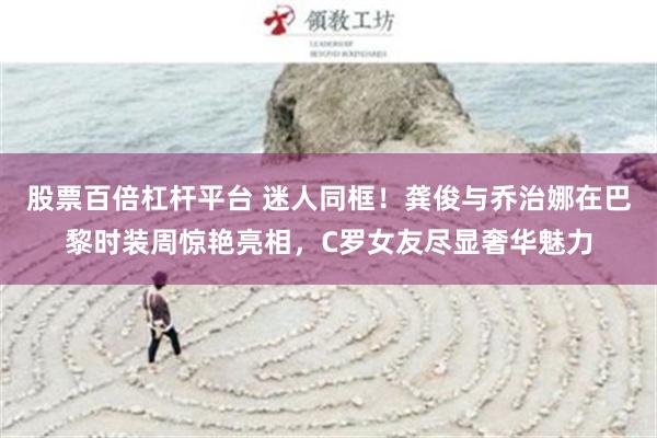 股票百倍杠杆平台 迷人同框！龚俊与乔治娜在巴黎时装周惊艳亮相，C罗女友尽显奢华魅力