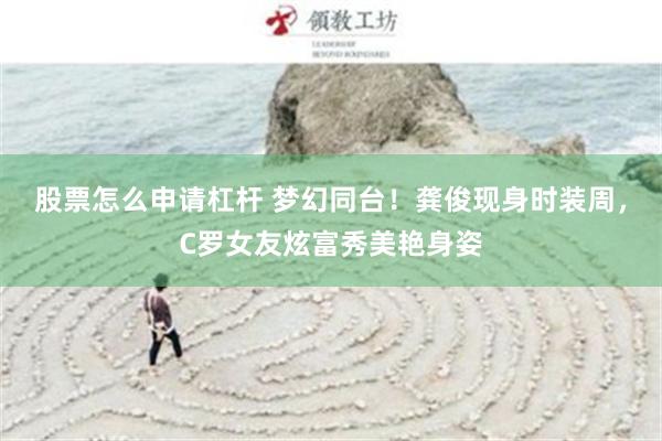 股票怎么申请杠杆 梦幻同台！龚俊现身时装周，C罗女友炫富秀美艳身姿