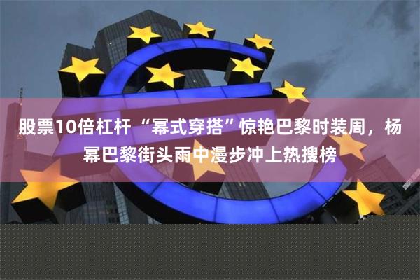 股票10倍杠杆 “幂式穿搭”惊艳巴黎时装周，杨幂巴黎街头雨中漫步冲上热搜榜