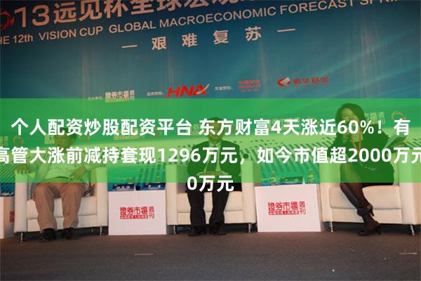 个人配资炒股配资平台 东方财富4天涨近60%！有高管大涨前减持套现1296万元，如今市值超2000万元