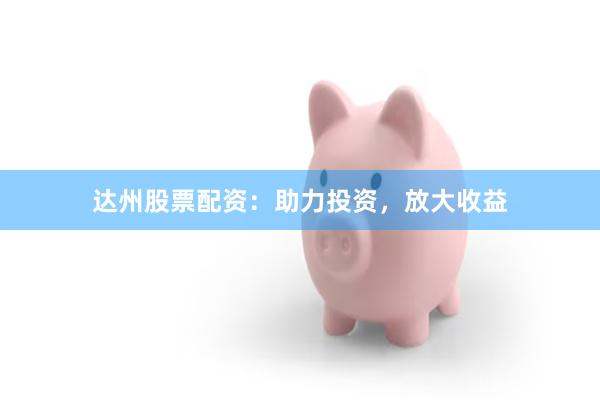 达州股票配资：助力投资，放大收益