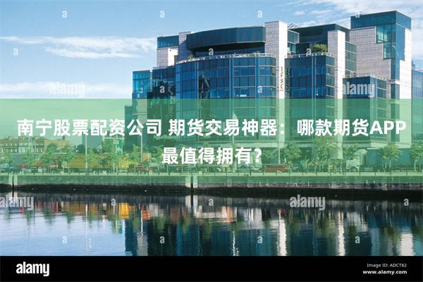 南宁股票配资公司 期货交易神器：哪款期货APP最值得拥有？