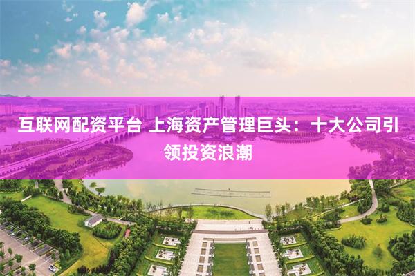 互联网配资平台 上海资产管理巨头：十大公司引领投资浪潮