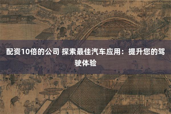 配资10倍的公司 探索最佳汽车应用：提升您的驾驶体验