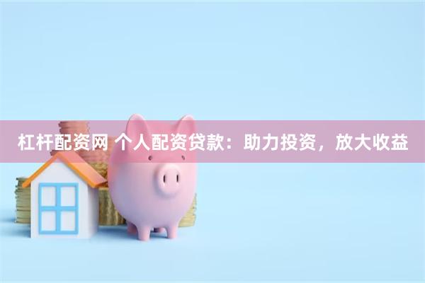 杠杆配资网 个人配资贷款：助力投资，放大收益