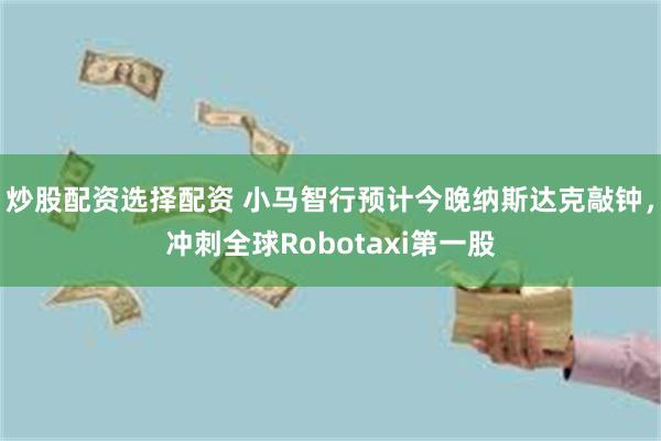 炒股配资选择配资 小马智行预计今晚纳斯达克敲钟，冲刺全球Robotaxi第一股