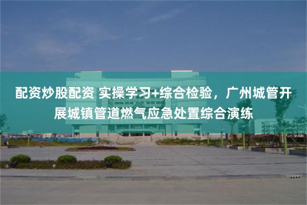 配资炒股配资 实操学习+综合检验，广州城管开展城镇管道燃气应急处置综合演练