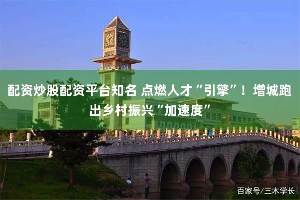 配资炒股配资平台知名 点燃人才“引擎”！增城跑出乡村振兴“加速度”