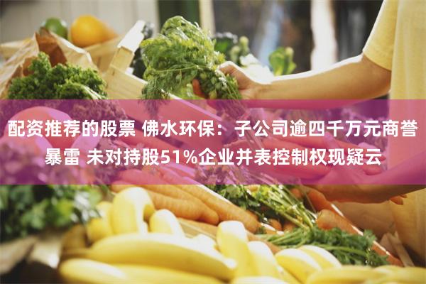 配资推荐的股票 佛水环保：子公司逾四千万元商誉暴雷 未对持股51%企业并表控制权现疑云