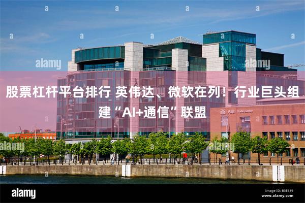 股票杠杆平台排行 英伟达、微软在列！行业巨头组建“AI+通信”联盟