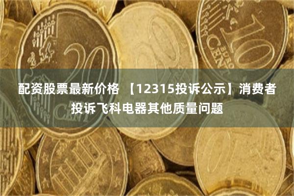 配资股票最新价格 【12315投诉公示】消费者投诉飞科电器其他质量问题