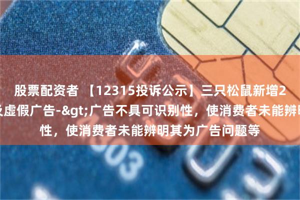 股票配资者 【12315投诉公示】三只松鼠新增2件投诉公示，涉及虚假广告->广告不具可识别性，使消费者未能辨明其为广告问题等