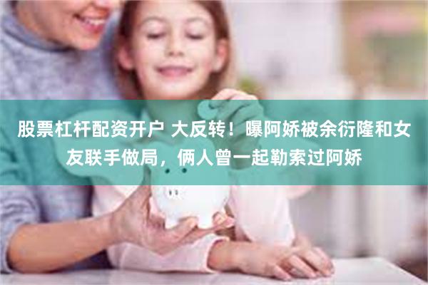 股票杠杆配资开户 大反转！曝阿娇被余衍隆和女友联手做局，俩人曾一起勒索过阿娇