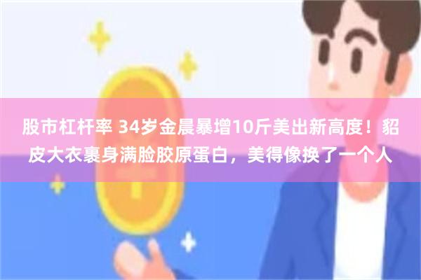 股市杠杆率 34岁金晨暴增10斤美出新高度！貂皮大衣裹身满脸胶原蛋白，美得像换了一个人