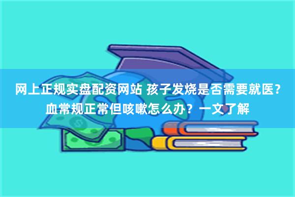 网上正规实盘配资网站 孩子发烧是否需要就医？血常规正常但咳嗽怎么办？一文了解