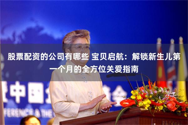 股票配资的公司有哪些 宝贝启航：解锁新生儿第一个月的全方位关爱指南
