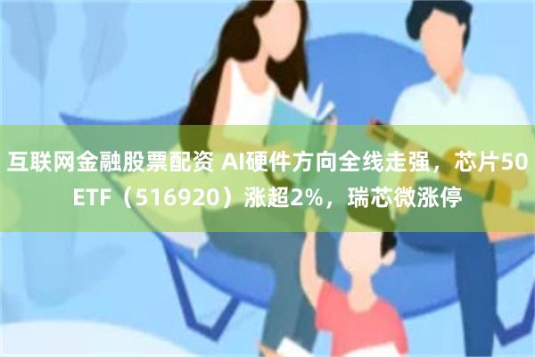 互联网金融股票配资 AI硬件方向全线走强，芯片50ETF（516920）涨超2%，瑞芯微涨停