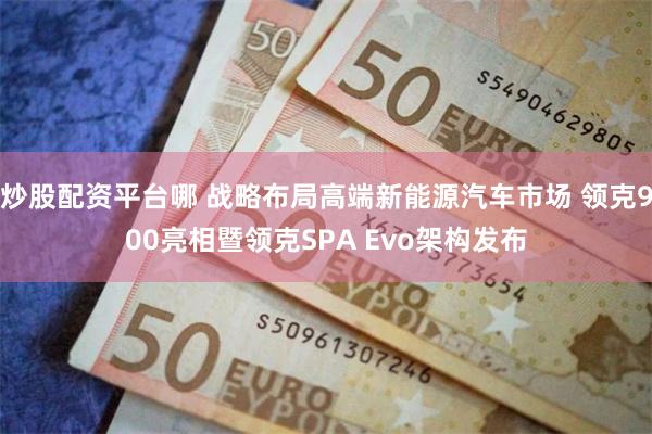 炒股配资平台哪 战略布局高端新能源汽车市场 领克900亮相暨领克SPA Evo架构发布