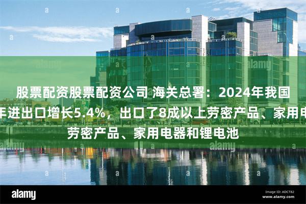 股票配资股票配资公司 海关总署：2024年我国东部地区全年进出口增长5.4%，出口了8成以上劳密产品、家用电器和锂电池