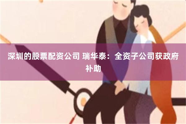 深圳的股票配资公司 瑞华泰：全资子公司获政府补助
