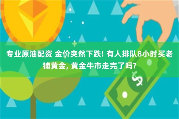 专业原油配资 金价突然下跌! 有人排队8小时买老铺黄金, 黄金牛市走完了吗?