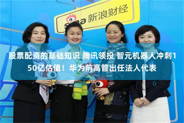股票配资的基础知识 腾讯领投 智元机器人冲刺150亿估值！华为前高管出任法人代表