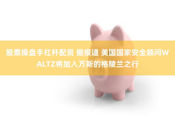 股票操盘手杠杆配资 据报道 美国国家安全顾问WALTZ将加入万斯的格陵兰之行