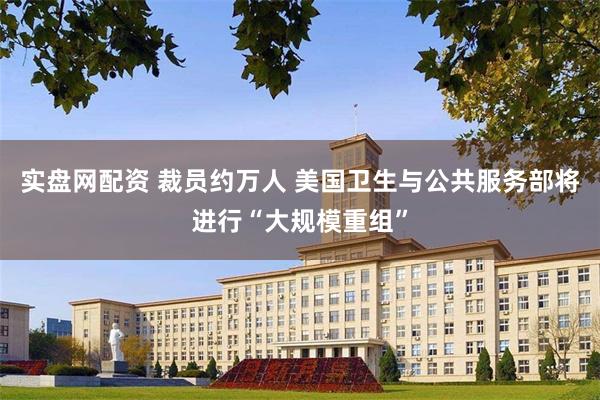实盘网配资 裁员约万人 美国卫生与公共服务部将进行“大规模重组”