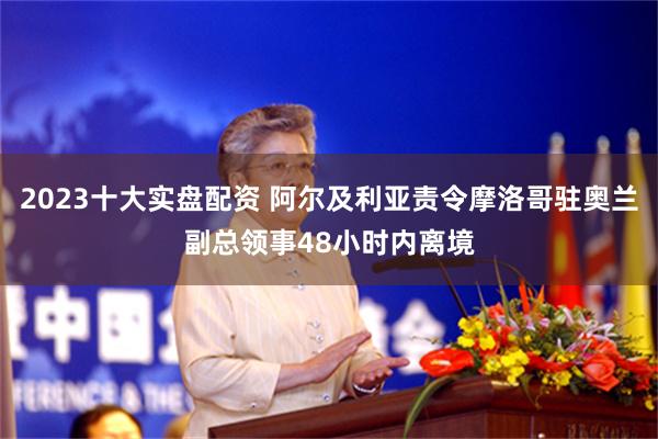 2023十大实盘配资 阿尔及利亚责令摩洛哥驻奥兰副总领事48小时内离境