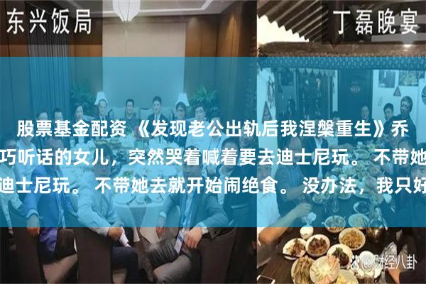 股票基金配资 《发现老公出轨后我涅槃重生》乔伊陆恒赵姗姗 向来乖巧听话的女儿，突然哭着喊着要去迪士尼玩。 不带她去就开始闹绝食。 没办法，我只好带她去