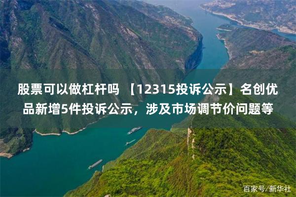 股票可以做杠杆吗 【12315投诉公示】名创优品新增5件投诉公示，涉及市场调节价问题等