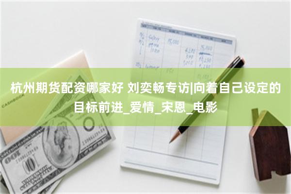 杭州期货配资哪家好 刘奕畅专访|向着自己设定的目标前进_爱情_宋恩_电影
