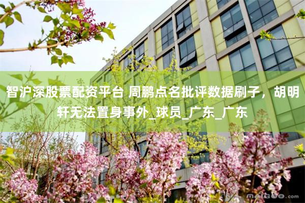 智沪深股票配资平台 周鹏点名批评数据刷子，胡明轩无法置身事外_球员_广东_广东