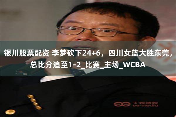银川股票配资 李梦砍下24+6，四川女篮大胜东莞，总比分追至1-2_比赛_主场_WCBA