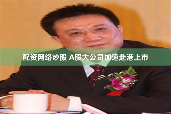 配资网络炒股 A股大公司加速赴港上市