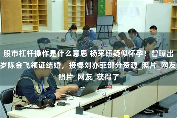 股市杠杆操作是什么意思 杨采钰疑似怀孕！曾曝出与大30岁陈金飞领证结婚，接棒刘亦菲部分资源_照片_网友_获得了