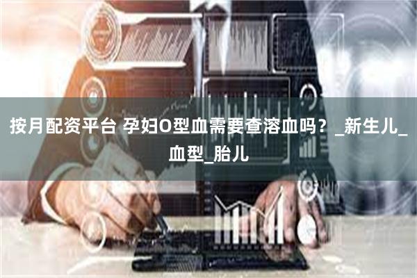 按月配资平台 孕妇O型血需要查溶血吗？_新生儿_血型_胎儿