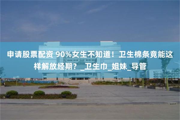 申请股票配资 90%女生不知道！卫生棉条竟能这样解放经期？_卫生巾_姐妹_导管