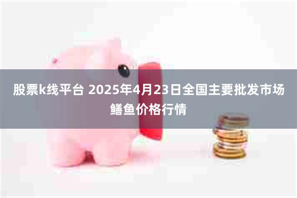 股票k线平台 2025年4月23日全国主要批发市场鳝鱼价格行情