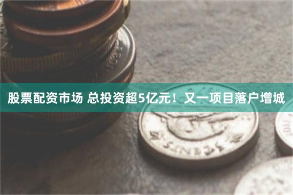 股票配资市场 总投资超5亿元！又一项目落户增城
