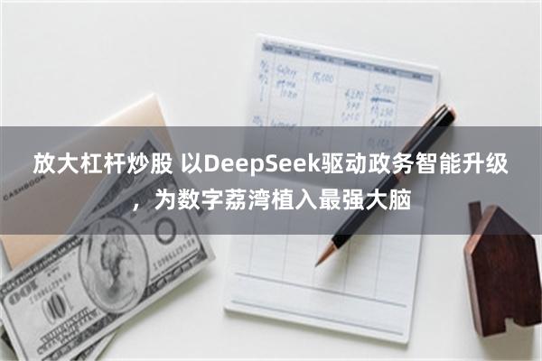 放大杠杆炒股 以DeepSeek驱动政务智能升级，为数字荔湾植入最强大脑