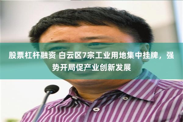 股票杠杆融资 白云区7宗工业用地集中挂牌，强势开局促产业创新发展