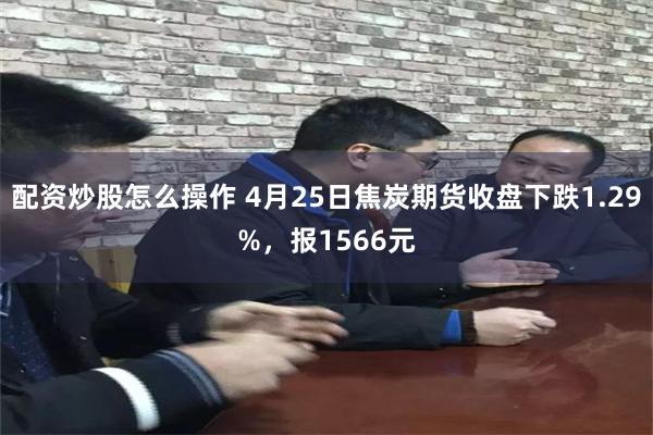配资炒股怎么操作 4月25日焦炭期货收盘下跌1.29%，报1566元
