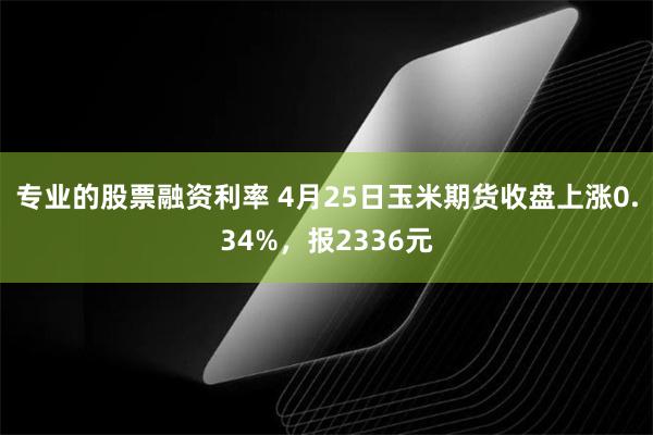 专业的股票融资利率 4月25日玉米期货收盘上涨0.34%，报2336元