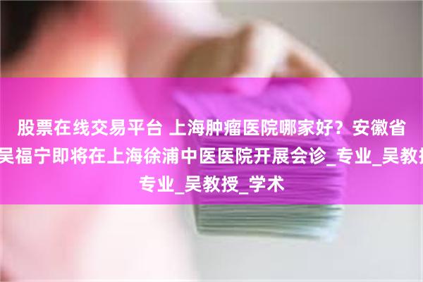 股票在线交易平台 上海肿瘤医院哪家好？安徽省名中医吴福宁即将在上海徐浦中医医院开展会诊_专业_吴教授_学术