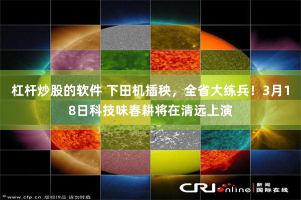 杠杆炒股的软件 下田机插秧，全省大练兵！3月18日科技味春耕将在清远上演