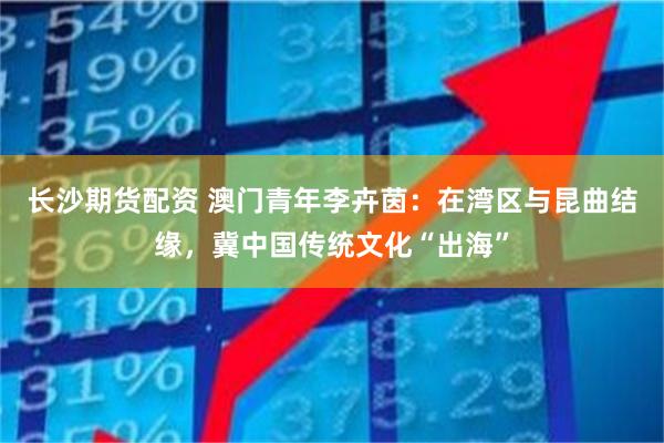 长沙期货配资 澳门青年李卉茵：在湾区与昆曲结缘，冀中国传统文化“出海”